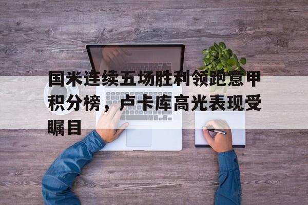 国米连续五场胜利领跑意甲积分榜,卢卡库高光表现受瞩目的简单介绍 国米连续五场胜利领跑意甲积分榜,卢卡库高光表现受瞩目的简单介绍